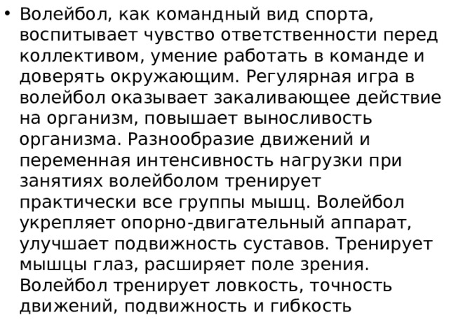 Волейбол, как командный вид спорта, воспитывает чувство ответственности перед коллективом, умение работать в команде и доверять окружающим. Регулярная игра в волейбол оказывает закаливающее действие на организм, повышает выносливость организма. Разнообразие движений и переменная интенсивность нагрузки при занятиях волейболом тренирует практически все группы мышц. Волейбол укрепляет опорно-двигательный аппарат, улучшает подвижность суставов. Тренирует мышцы глаз, расширяет поле зрения. Волейбол тренирует ловкость, точность движений, подвижность и гибкость 