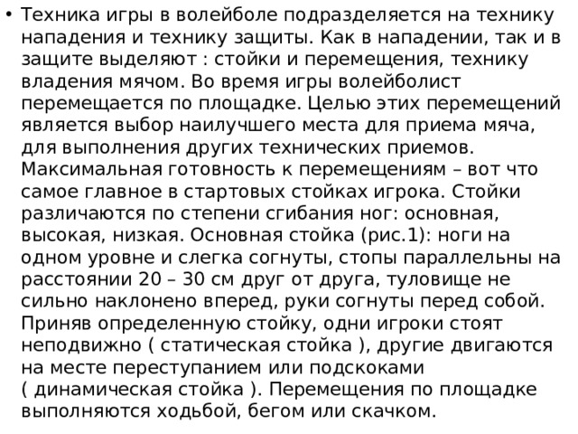 Техника игры в волейболе подразделяется на технику нападения и технику защиты. Как в нападении, так и в защите выделяют : стойки и перемещения, технику владения мячом. Во время игры волейболист перемещается по площадке. Целью этих перемещений является выбор наилучшего места для приема мяча, для выполнения других технических приемов. Максимальная готовность к перемещениям – вот что самое главное в стартовых стойках игрока. Стойки различаются по степени сгибания ног: основная, высокая, низкая. Основная стойка (рис.1): ноги на одном уровне и слегка согнуты, стопы параллельны на расстоянии 20 – 30 см друг от друга, туловище не сильно наклонено вперед, руки согнуты перед собой. Приняв определенную стойку, одни игроки стоят неподвижно ( статическая стойка ), другие двигаются на месте переступанием или подскоками ( динамическая стойка ). Перемещения по площадке выполняются ходьбой, бегом или скачком. 