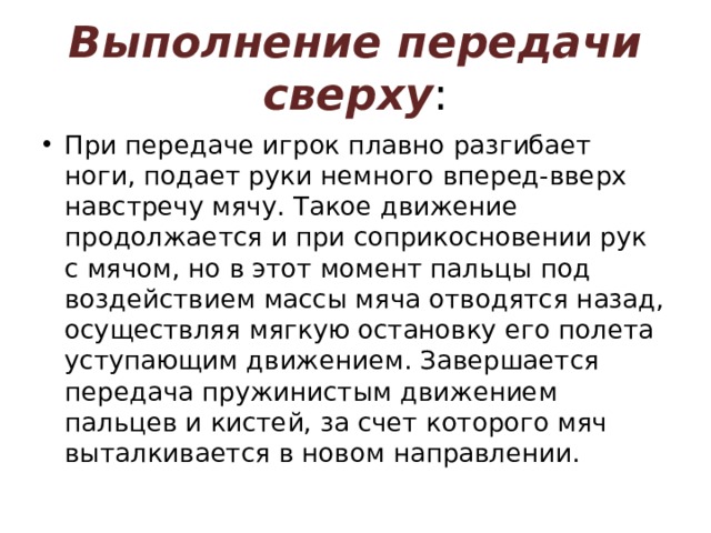 Выполнение передачи сверху : При передаче игрок плавно разгибает ноги, подает руки немного вперед-вверх навстречу мячу. Такое движение продолжается и при соприкосновении рук с мячом, но в этот момент пальцы под воздействием массы мяча отводятся назад, осуществляя мягкую остановку его полета уступающим движением. Завершается передача пружинистым движением пальцев и кистей, за счет которого мяч выталкивается в новом направлении. 