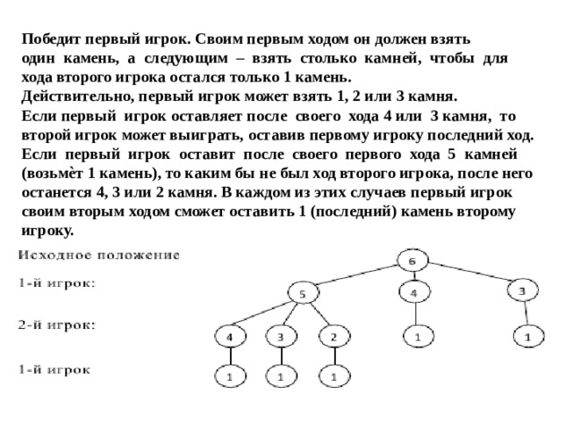 Победит первый игрок. Своим первым ходом он должен взять один камень, а следующим – взять столько камней, чтобы для хода второго игрока остался только 1 камень. Действительно, первый игрок может взять 1, 2 или 3 камня. Если первый игрок оставляет после своего хода 4 или 3 камня, то второй игрок может выиграть, оставив первому игроку последний ход. Если первый игрок оставит после своего первого хода 5 камней (возьмѐт 1 камень), то каким бы не был ход второго игрока, после него останется 4, 3 или 2 камня. В каждом из этих случаев первый игрок своим вторым ходом сможет оставить 1 (последний) камень второму игроку. 