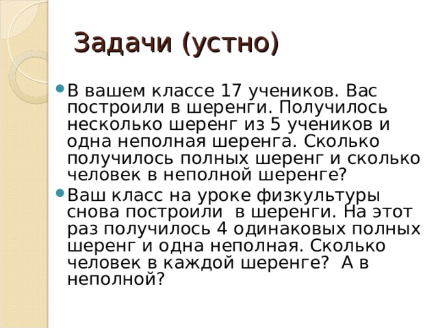 Задачи (устно) В вашем классе 17 учеников. Вас построили в шеренги. Получилось несколько шеренг из 5 учеников и одна неполная шеренга. Сколько получилось полных шеренг и сколько человек в неполной шеренге? Ваш класс на уроке физкультуры снова построили в шеренги. На этот раз получилось 4 одинаковых полных шеренг и одна неполная. Сколько человек в каждой шеренге? А в неполной? 