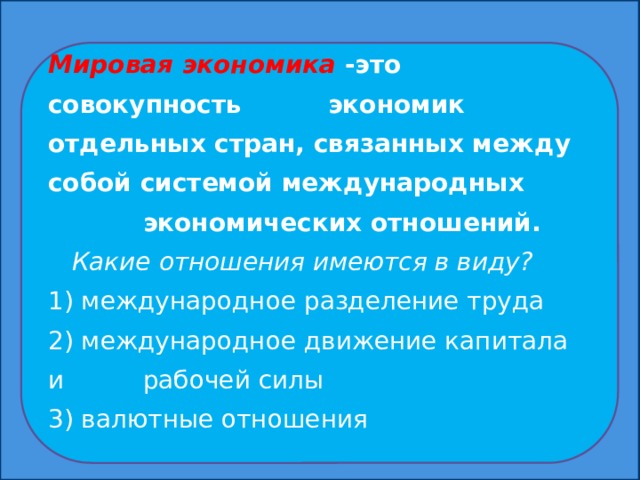 Мировая экономика -это совокупность экономик отдельных стран, связанных между собой системой международных экономических отношений.  Какие отношения имеются в виду? 1) международное разделение труда 2) международное движение капитала и рабочей силы 3) валютные отношения  Мировая экономика-это совокупность экономик отдельных стран, связанных между собой системой международных экономических отношений.  Какие отношения имеются в виду? 1) международное разделение труда 2) международное движение капитала и рабочей силы 3) валютные отношения  