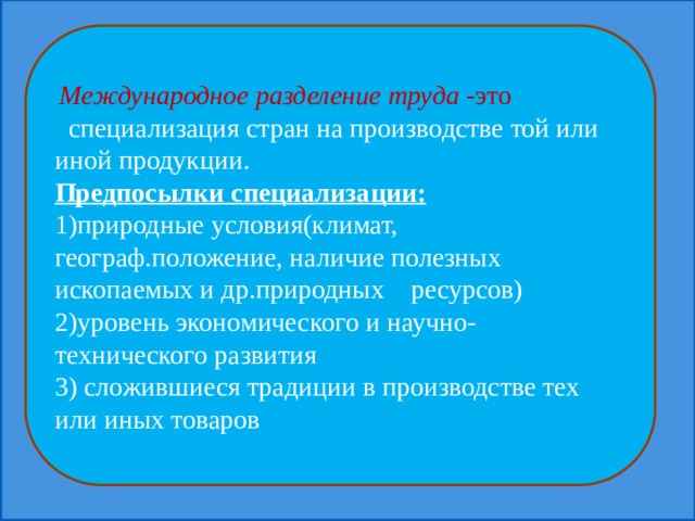  Международное разделение труда -это специализация стран на производстве той или иной продукции. Предпосылки специализации: 1)природные условия(климат, географ.положение, наличие полезных ископаемых и др.природных ресурсов) 2)уровень экономического и научно-технического развития 3) сложившиеся традиции в производстве тех или иных товаров 
