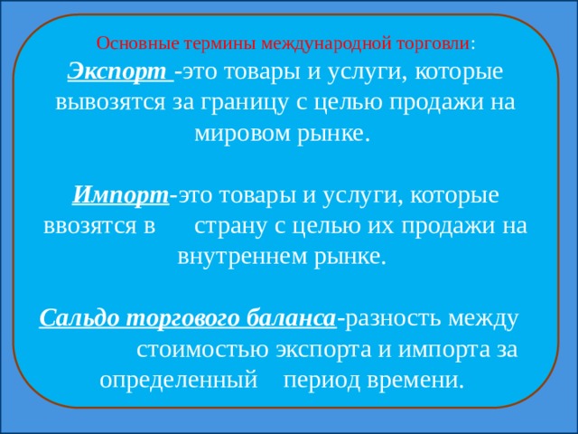 Основные термины международной торговли : Экспорт -это товары и услуги, которые вывозятся за границу с целью продажи на мировом рынке. Импорт -это товары и услуги, которые ввозятся в страну с целью их продажи на внутреннем рынке. Сальдо торгового баланса -разность между стоимостью экспорта и импорта за определенный период времени. 