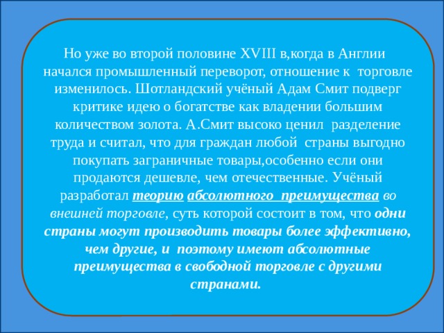 Но уже во второй половине XVIII в,когда в Англии начался промышленный переворот, отношение к торговле изменилось. Шотландский учёный Адам Смит подверг критике идею о богатстве как владении большим количеством золота. А.Смит высоко ценил разделение труда и считал, что для граждан любой страны выгодно покупать заграничные товары,особенно если они продаются дешевле, чем отечественные. Учёный разработал теорию  абсолютного преимущества во внешней торговле , суть которой состоит в том, что одни страны могут производить товары более эффективно, чем другие, и поэтому имеют абсолютные преимущества в свободной торговле с другими странами. 