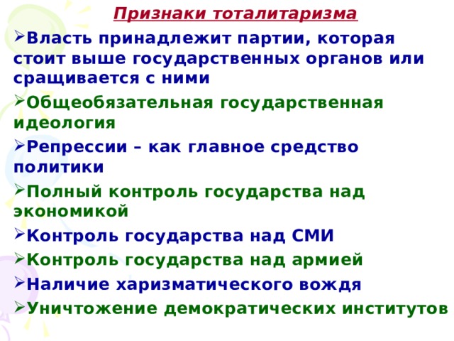 Признаки тоталитаризма Признаки тоталитаризма Признаки тоталитаризма Власть принадлежит партии, которая стоит выше государственных органов или сращивается с ними Власть принадлежит партии, которая стоит выше государственных органов или сращивается с ними Общеобязательная государственная идеология Общеобязательная государственная идеология Репрессии – как главное средство политики Репрессии – как главное средство политики Полный контроль государства над экономикой Полный контроль государства над экономикой Контроль государства над СМИ Контроль государства над СМИ Контроль государства над армией Контроль государства над армией Наличие харизматического вождя Наличие харизматического вождя Уничтожение демократических институтов Уничтожение демократических институтов 