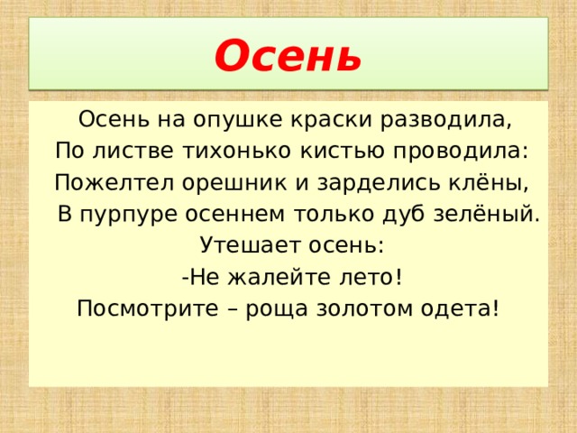 Осень  Осень на опушке краски разводила,   По листве тихонько кистью проводила:   Пожелтел орешник и зарделись клёны,   В пурпуре осеннем только дуб зелёный.   Утешает осень:   -Не жалейте лето! Посмотрите – роща золотом одета!