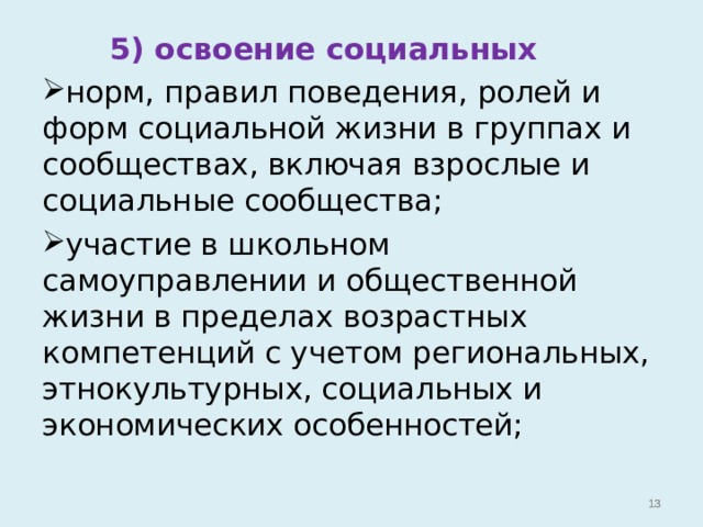  5) освоение социальных норм, правил поведения, ролей и форм социальной жизни в группах и сообществах, включая взрослые и социальные сообщества; участие в школьном самоуправлении и общественной жизни в пределах возрастных компетенций с учетом региональных, этнокультурных, социальных и экономических особенностей;   