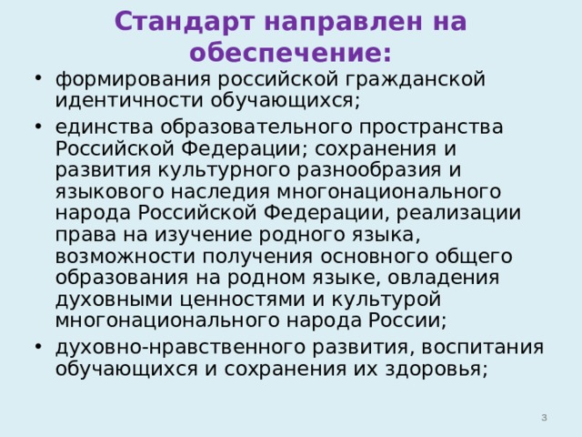 Стандарт направлен на обеспечение: формирования российской гражданской идентичности обучающихся; единства образовательного пространства Российской Федерации; сохранения и развития культурного разнообразия и языкового наследия многонационального народа Российской Федерации, реализации права на изучение родного языка, возможности получения основного общего образования на родном языке, овладения духовными ценностями и культурой многонационального народа России; духовно-нравственного развития, воспитания обучающихся и сохранения их здоровья;   