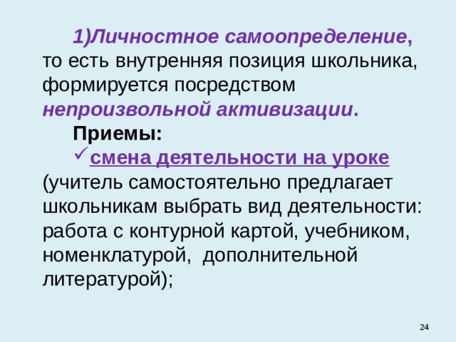 Личностное самоопределение , то есть внутренняя позиция школьника, формируется посредством непроизвольной активизации . Приемы: смена деятельности на уроке  (учитель самостоятельно предлагает школьникам выбрать вид деятельности: работа с контурной картой, учебником, номенклатурой, дополнительной литературой);   