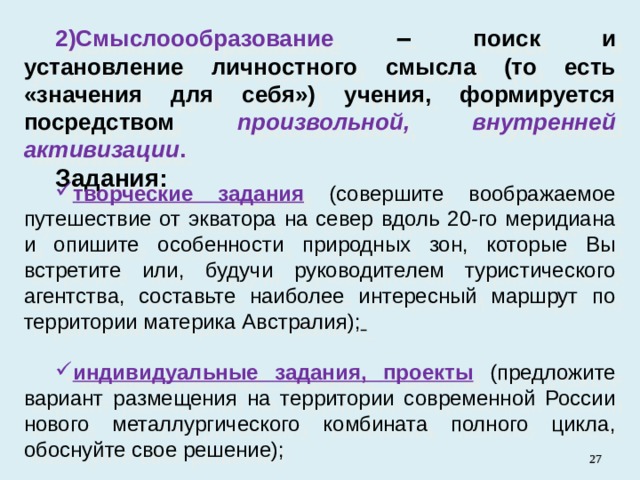 Смыслоообразование ‒ поиск и установление личностного смысла (то есть «значения для себя») учения, формируется посредством произвольной, внутренней активизации . Задания: творческие задания  ( совершите воображаемое путешествие от экватора на север вдоль 20-го меридиана и опишите особенности природных зон, которые Вы встретите или, будучи руководителем туристического агентства, составьте наиболее интересный маршрут по территории материка Австралия);  индивидуальные задания, проекты  (предложите вариант размещения на территории современной России нового металлургического комбината полного цикла, обоснуйте свое решение);   