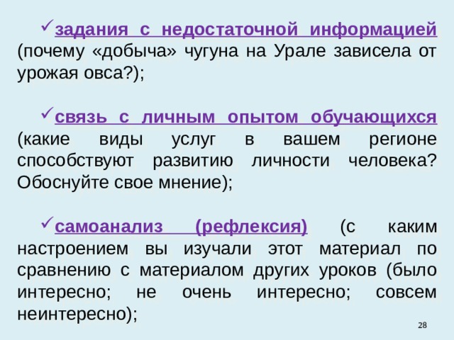 задания с недостаточной информацией  (почему «добыча» чугуна на Урале зависела от урожая овса?); связь с личным опытом обучающихся  ( какие виды услуг в вашем регионе способствуют развитию личности человека? Обоснуйте свое мнение); самоанализ (рефлексия)  (с каким настроением вы изучали этот материал по сравнению с материалом других уроков (было интересно; не очень интересно; совсем неинтересно);   