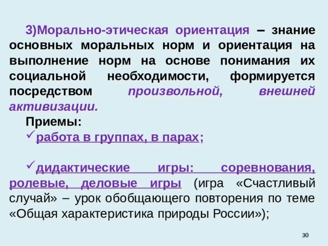 Морально-этическая ориентация ‒ знание основных моральных норм и ориентация на выполнение норм на основе понимания их социальной необходимости, формируется посредством  произвольной, внешней активизации. Приемы: работа в группах, в парах ; дидактические игры: соревнования, ролевые, деловые игры  (игра «Счастливый случай» ‒ урок обобщающего повторения по теме «Общая характеристика природы России»);   