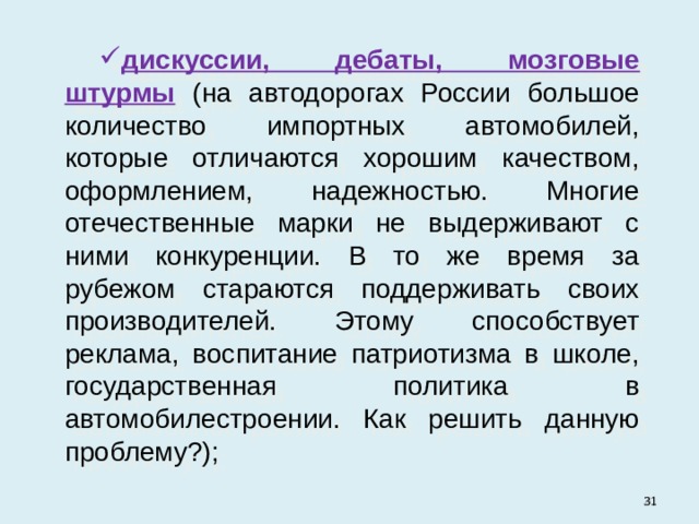 дискуссии, дебаты, мозговые штурмы  (на автодорогах России большое количество импортных автомобилей, которые отличаются хорошим качеством, оформлением, надежностью. Многие отечественные марки не выдерживают с ними конкуренции. В то же время за рубежом стараются поддерживать своих производителей. Этому способствует реклама, воспитание патриотизма в школе, государственная политика в автомобилестроении. Как решить данную проблему?);   