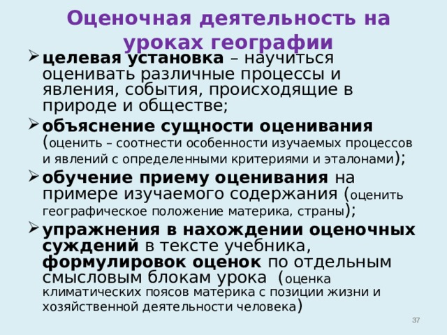 Оценочная деятельность на уроках географии целевая установка – научиться оценивать различные процессы и явления, события, происходящие в природе и обществе; объяснение сущности оценивания ( оценить – соотнести особенности изучаемых процессов и явлений с определенными критериями и эталонами ); обучение приему оценивания на примере изучаемого содержания ( оценить географическое положение материка, страны ); упражнения в нахождении оценочных суждений в тексте учебника, формулировок оценок по отдельным смысловым блокам урока ( оценка климатических поясов материка с позиции жизни и хозяйственной деятельности человека )     