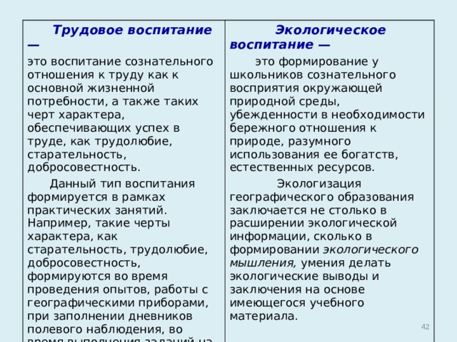  Трудовое воспитание —  это воспитание сознательного отношения к труду как к основной жизненной потребности, а также таких черт характера, обеспечивающих успех в труде, как трудолюбие, старательность, добросовестность.  Данный тип воспитания формируется в рамках практических занятий. Например, такие черты характера, как старательность, трудолюбие, добросовестность, формируются во время проведения опытов, работы с географическими приборами, при заполнении дневников полевого наблюдения, во время выполнения заданий на экскурсиях в природу.  Экологическое воспитание —  это формирование у школьников сознательного восприятия окружающей природной среды, убежденности в необходимости бережного отношения к природе, разумного использования ее богатств, естественных ресурсов.  Экологизация географического образования заключается не столько в расширении экологической информации, сколько в формировании экологического мышления, умения делать экологические выводы и заключения на основе имеющегося учебного материала.  