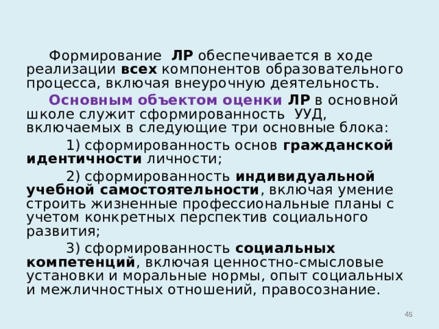  Формирование ЛР обеспечивается в ходе реализации всех компонентов образовательного процесса, включая внеурочную деятельность.  Основным объектом оценки ЛР в основной школе служит сформированность УУД, включаемых в следующие три основные блока:  1) сформированность основ гражданской идентичности личности;  2) сформированность индивидуальной учебной самостоятельности , включая умение строить жизненные профессиональные планы с учетом конкретных перспектив социального развития;  3) сформированность социальных компетенций , включая ценностно-смысловые установки и моральные нормы, опыт социальных и межличностных отношений, правосознание.   