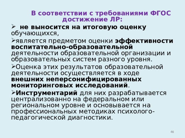  В соответствии с требованиями ФГОС достижение ЛР:  не выносится на итоговую оценку обучающихся, является предметом оценки эффективности воспитательно-образовательной деятельности образовательной организации и образовательных систем разного уровня. Оценка этих результатов образовательной деятельности осуществляется в ходе внешних неперсонифицированных мониторинговых исследований . Инструментарий для них разрабатывается централизованно на федеральном или региональном уровне и основывается на профессиональных методиках психолого-педагогической диагностики.   