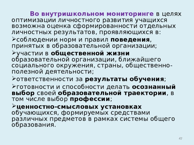  Во внутришкольном мониторинге в целях оптимизации личностного развития учащихся возможна оценка сформированности отдельных личностных результатов, проявляющихся в: соблюдении норм и правил поведения , принятых в образовательной организации; участии в общественной жизни образовательной организации, ближайшего социального окружения, страны, общественно-полезной деятельности; ответственности за результаты обучения ; готовности и способности делать осознанный выбор своей образовательной траектории , в том числе выбор профессии ; ценностно-смысловых установках обучающихся, формируемых средствами различных предметов в рамках системы общего образования.    