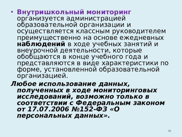 Внутришкольный мониторинг организуется администрацией образовательной организации и осуществляется классным руководителем преимущественно на основе ежедневных наблюдений в ходе учебных занятий и внеурочной деятельности, которые обобщаются в конце учебного года и представляются в виде характеристики по форме, установленной образовательной организацией. Любое использование данных, полученных в ходе мониторинговых исследований, возможно только в соответствии с Федеральным законом от 17.07.2006 №152-ФЗ «О персональных данных».   