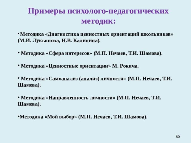 Примеры психолого-педагогических методик:  Методика «Диагностика ценностных ориентаций школьников»  (М.И. Лукьянова, Н.В. Калинина).   Методика «Сфера интересов» (М.П. Нечаев, Т.И. Шамова).   Методика «Ценностные ориентации» М. Рокича.   Методика «Самоанализ (анализ) личности»  (М.П. Нечаев, Т.И. Шамова).   Методика «Направленность личности» (М.П. Нечаев, Т.И. Шамова).  Методика «Мой выбор» (М.П. Нечаев, Т.И. Шамова).    