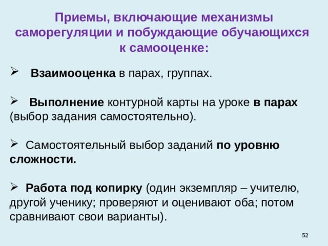 Приемы, включающие механизмы саморегуляции и побуждающие обучающихся к самооценке:  Взаимооценка в парах, группах.   Выполнение контурной карты на уроке в парах (выбор задания самостоятельно).   Самостоятельный выбор заданий по уровню сложности.   Работа под копирку (один экземпляр – учителю, другой ученику; проверяют и оценивают оба; потом сравнивают свои варианты).   