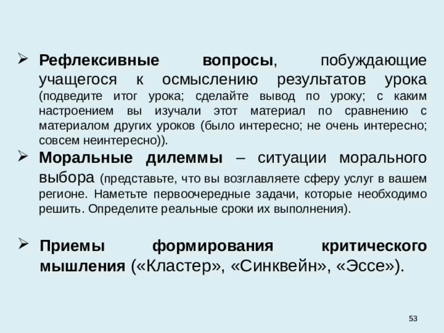 Рефлексивные вопросы , побуждающие учащегося к осмыслению результатов урока (подведите итог урока; сделайте вывод по уроку; с каким настроением вы изучали этот материал по сравнению с материалом других уроков (было интересно; не очень интересно; совсем неинтересно)). Моральные дилеммы – ситуации морального выбора (представьте, что вы возглавляете сферу услуг в вашем регионе. Наметьте первоочередные задачи, которые необходимо решить. Определите реальные сроки их выполнения). Приемы формирования критического мышления («Кластер», «Синквейн», «Эссе»).   
