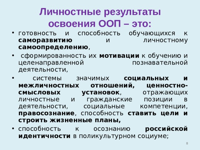  Личностные результаты  освоения ООП – это: готовность и способность обучающихся к саморазвитию и личностному самоопределению ,  сформированность их мотивации к обучению и целенаправленной познавательной деятельности,  системы значимых социальных и межличностных отношений,  ценностно-смысловых установок , отражающих личностные и гражданские позиции в деятельности, социальные компетенции, правосознание , способность ставить цели и строить жизненные планы, способность к осознанию российской идентичности в поликультурном социуме;   