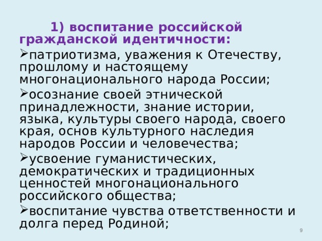  1) воспитание российской гражданской идентичности: патриотизма, уважения к Отечеству, прошлому и настоящему многонационального народа России; осознание своей этнической принадлежности, знание истории, языка, культуры своего народа, своего края, основ культурного наследия народов России и человечества; усвоение гуманистических, демократических и традиционных ценностей многонационального российского общества; воспитание чувства ответственности и долга перед Родиной;   