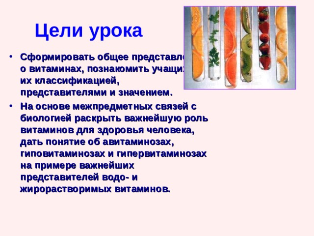 Цели урока Сформировать общее представление о витаминах, познакомить учащихся с их классификацией, представителями и значением. На основе межпредметных связей с биологией раскрыть важнейшую роль витаминов для здоровья человека, дать понятие об авитаминозах, гиповитаминозах и гипервитаминозах на примере важнейших представителей водо- и жирорастворимых витаминов.  Учитель химии Голубятникова Ирина Сергеевна  
