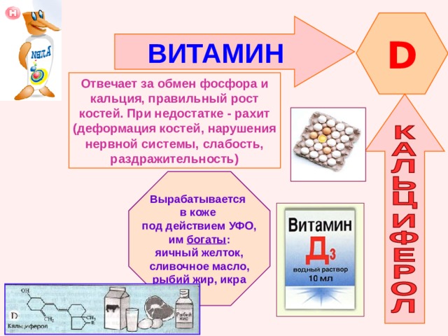 D ВИТАМИН  Отвечает за обмен фосфора и кальция, правильный рост костей. При недостатке - рахит (деформация костей, нарушения нервной системы, слабость, раздражительность) Вырабатывается в коже под действием УФО, им богаты : яичный желток, сливочное масло, рыбий жир, икра 