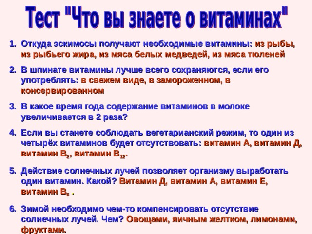 Откуда эскимосы получают необходимые витамины:  из рыбы, из рыбьего жира, из мяса белых медведей, из мяса тюленей В шпинате витамины лучше всего сохраняются, если его употреблять:  в свежем виде, в замороженном, в консервированном В какое время года содержание витаминов в молоке увеличивается в 2 раза? Если вы станете соблюдать вегетарианский режим, то один из четырёх витаминов будет отсутствовать:  витамин А, витамин Д, витамин В 2 , витамин В 12 . Действие солнечных лучей позволяет организму выработать один витамин. Какой?  Витамин Д, витамин А, витамин Е, витамин В 6 . Зимой необходимо чем-то компенсировать отсутствие солнечных лучей. Чем?  Овощами, яичным желтком, лимонами, фруктами. 