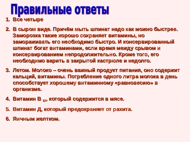Все четыре В сыром виде. Причём мыть шпинат надо как можно быстрее. Заморозка также хорошо сохраняет витамины, но замораживать его необходимо быстро. И консервированный шпинат богат витаминами, если время между срывом и консервированием непродолжительно. Кроме того, его необходимо варить в закрытой кастрюле и недолго. Летом. Молоко – очень важный продукт питания, оно содержит кальций, витамины. Потребление одного литра молока в день способствует хорошему витаминному «равновесию» в организме. Витамин В 12 , который содержится в мясе. Витамин Д, который предохраняет от рахита. Яичным желтком. 