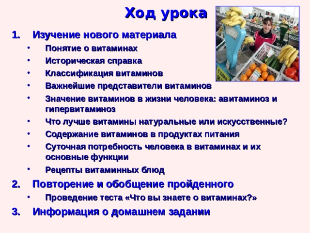 Ход урока Изучение нового материала Понятие о витаминах Историческая справка Классификация витаминов Важнейшие представители витаминов Значение витаминов в жизни человека: авитаминоз и гипервитаминоз Что лучше витамины натуральные или искусственные? Содержание витаминов в продуктах питания Суточная потребность человека в витаминах и их основные функции Рецепты витаминных блюд Понятие о витаминах Историческая справка Классификация витаминов Важнейшие представители витаминов Значение витаминов в жизни человека: авитаминоз и гипервитаминоз Что лучше витамины натуральные или искусственные? Содержание витаминов в продуктах питания Суточная потребность человека в витаминах и их основные функции Рецепты витаминных блюд Повторение и обобщение пройденного Проведение теста «Что вы знаете о витаминах?» Проведение теста «Что вы знаете о витаминах?» Информация о домашнем задании 