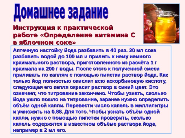 Инструкция к практической работе «Определение витамина С в яблочном соке» Аптечную настойку йода разбавить в 40 раз. 20 мл сока разбавить водой до 100 мл и прилить к нему немного крахмального раствора, приготовленного из расчёта 1 г крахмала на 200 г воды. После этого к полученной смеси приливать по каплям с помощью пипетки раствор йода. Как только йод полностью окислит всю аскорбиновую кислоту, следующая его капля окрасит раствор в синий цвет. Это означает, что титрование закончено. Чтобы узнать, сколько йода ушло пошло на титрование, заранее нужно определить объём одной капли. Перевести число капель в миллилитры и умножить на 0,88. Для того. Чтобы узнать объём одной капли, нужно с помощью пипетки проверить, сколько капель содержится в известном объёме раствора йода, например в 2 мл его. Учитель Голубятникова Ирина Сергеевна г.Симферополь школа№14. 25 