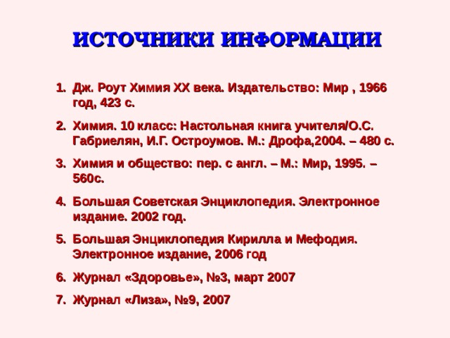 ИСТОЧНИКИ ИНФОРМАЦИИ Дж. Роут Химия ХХ века. Издательство: Мир , 1966 год, 423 с. Химия. 10 класс: Настольная книга учителя/О.С. Габриелян, И.Г. Остроумов. М.: Дрофа,2004. – 480 с. Химия и общество: пер. с англ. – М.: Мир, 1995. – 560с. Большая Советская Энциклопедия. Электронное издание. 2002 год. Большая Энциклопедия Кирилла и Мефодия. Электронное издание, 2006 год Журнал «Здоровье», №3, март 2007 Журнал «Лиза», №9, 2007  