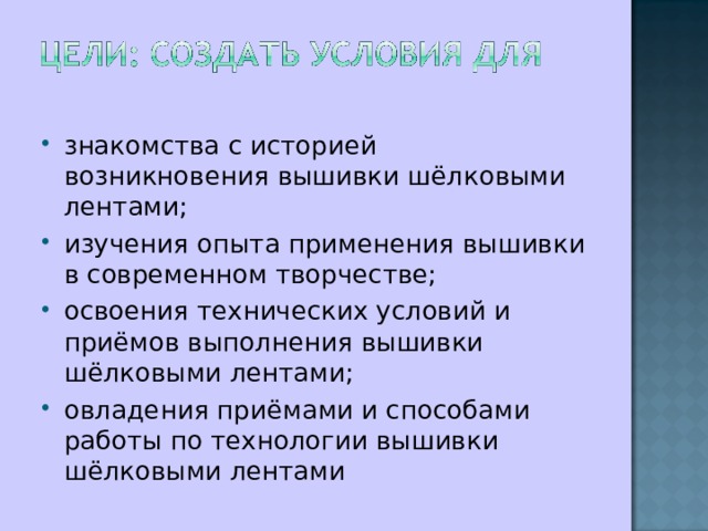 знакомства с историей возникновения вышивки шёлковыми лентами; изучения опыта применения вышивки в современном творчестве; освоения технических условий и приёмов выполнения вышивки шёлковыми лентами; овладения приёмами и способами работы по технологии вышивки шёлковыми лентами 