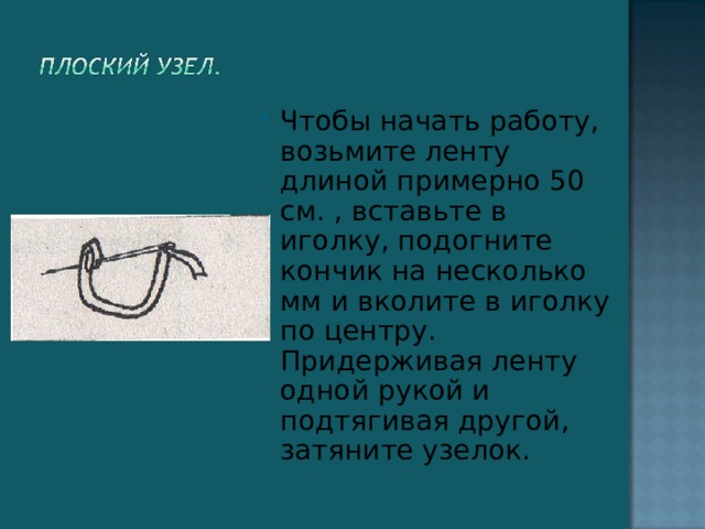 Чтобы начать работу, возьмите ленту длиной примерно 50 см. , вставьте в иголку, подогните кончик на несколько мм и вколите в иголку по центру. Придерживая ленту одной рукой и подтягивая другой, затяните узелок.  