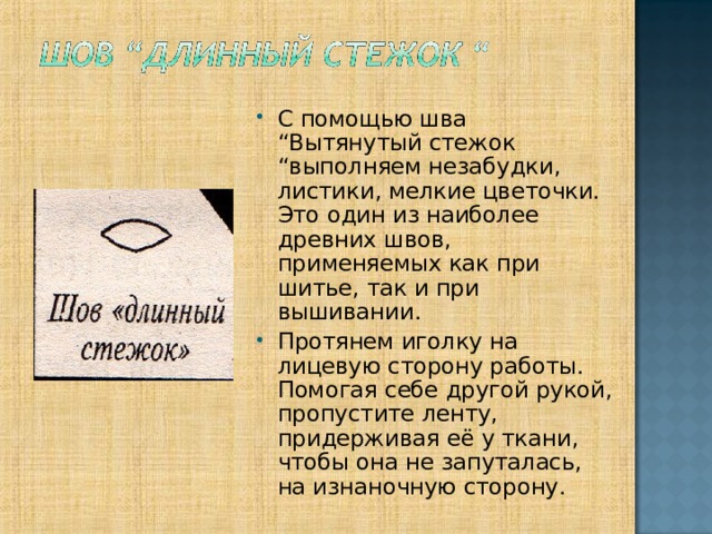С помощью шва “Вытянутый стежок “выполняем незабудки, листики, мелкие цветочки. Это один из наиболее древних швов, применяемых как при шитье, так и при вышивании. Протянем иголку на лицевую сторону работы. Помогая себе другой рукой, пропустите ленту, придерживая её у ткани, чтобы она не запуталась, на изнаночную сторону.  