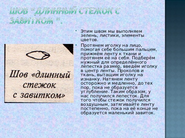 Этим швом мы выполняем зелень, листики, элементы цветов. Протянем иголку на лицо, помогая себе большим пальцем, прижмём ленту к ткани и протянем её на себя. Подберём нужный для определённого лепестка размер, введём иголку в центр ленты. Проколов и ткань, вытащим иголку на изнанку. Натянем ленту осторожно и медленно, до тех пор, пока не образуется углубление. Таким образом, у нас получился лепесток. Для того чтобы стежок получился воздушным, затягивайте ленту постепенно, пока на её конце не образуется маленький завиток.  