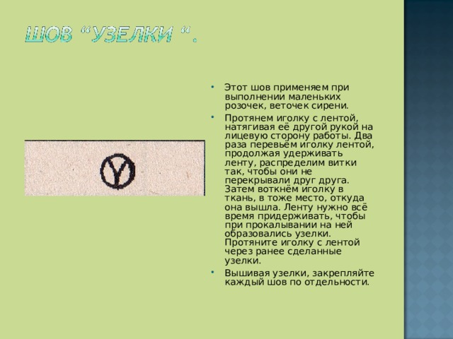Этот шов применяем при выполнении маленьких розочек, веточек сирени. Протянем иголку с лентой, натягивая её другой рукой на лицевую сторону работы. Два раза перевьём иголку лентой, продолжая удерживать ленту, распределим витки так, чтобы они не перекрывали друг друга. Затем воткнём иголку в ткань, в тоже место, откуда она вышла. Ленту нужно всё время придерживать, чтобы при прокалывании на ней образовались узелки. Протяните иголку с лентой через ранее сделанные узелки. Вышивая узелки, закрепляйте каждый шов по отдельности.  