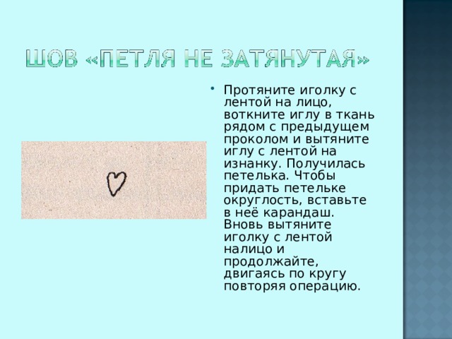Протяните иголку с лентой на лицо, воткните иглу в ткань рядом с предыдущем проколом и вытяните иглу с лентой на изнанку. Получилась петелька. Чтобы придать петельке округлость, вставьте в неё карандаш. Вновь вытяните иголку с лентой налицо и продолжайте, двигаясь по кругу повторяя операцию.  