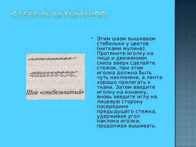 Этим швом вышиваем стебельки у цветов (нитками мулине). Протяните иголку на лицо и движением снизу вверх сделайте стежок, при этом иголка должна быть чуть наклонена, а лента хорошо прилегать к ткани. Затем введите иголку на изнанку, вновь введите иглу на лицевую сторону посередине предыдущего стежка, удерживая угол наклона иголки, продолжая вышивать.  