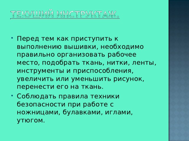 Перед тем как приступить к выполнению вышивки, необходимо правильно организовать рабочее место, подобрать ткань, нитки, ленты, инструменты и приспособления, увеличить или уменьшить рисунок, перенести его на ткань. Соблюдать правила техники безопасности при работе с ножницами, булавками, иглами, утюгом.  
