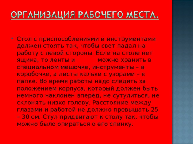 Стол с приспособлениями и инструментами должен стоять так, чтобы свет падал на работу с левой стороны. Если на столе нет ящика, то ленты и нитки можно хранить в специальном мешочке, инструменты – в коробочке, а листы кальки с узорами – в папке. Во время работы надо следить за положением корпуса, который должен быть немного наклонен вперёд, не сутулиться, не склонять низко голову. Расстояние между глазами и работой не должно превышать 25 – 30 см. Стул придвигают к столу так, чтобы можно было опираться о его спинку.  