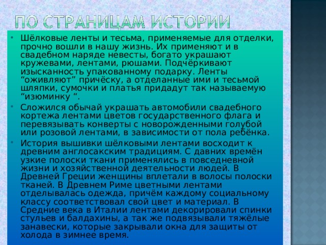 Шёлковые ленты и тесьма, применяемые для отделки, прочно вошли в нашу жизнь. Их применяют и в свадебном наряде невесты, богато украшают кружевами, лентами, рюшами. Подчёркивают изысканность упакованному подарку. Ленты “оживляют” причёску, а отделанные ими и тесьмой шляпки, сумочки и платья придадут так называемую “изюминку “. Сложился обычай украшать автомобили свадебного кортежа лентами цветов государственного флага и перевязывать конверты с новорожденными голубой или розовой лентами, в зависимости от пола ребёнка. История вышивки шёлковыми лентами восходит к древним англосакским традициям. С давних времён узкие полоски ткани применялись в повседневной жизни и хозяйственной деятельности людей. В Древней Греции женщины вплетали в волосы полоски тканей. В Древнем Риме цветными лентами отделывалась одежда, причём каждому социальному классу соответствовал свой цвет и материал. В Средние века в Италии лентами декорировали спинки стульев и балдахины, а так же подвязывали тяжёлые занавески, которые закрывали окна для защиты от холода в зимнее время. 