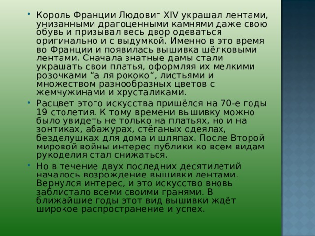 Король Франции Людовиг ХIV украшал лентами, унизанными драгоценными камнями даже свою обувь и призывал весь двор одеваться оригинально и с выдумкой. Именно в это время во Франции и появилась вышивка шёлковыми лентами. Сначала знатные дамы стали украшать свои платья, оформляя их мелкими розочками “а ля рококо“, листьями и множеством разнообразных цветов с жемчужинами и хрусталиками. Расцвет этого искусства пришёлся на 70-е годы 19 столетия. К тому времени вышивку можно было увидеть не только на платьях, но и на зонтиках, абажурах, стёганых одеялах, безделушках для дома и шляпах. После Второй мировой войны интерес публики ко всем видам рукоделия стал снижаться. Но в течение двух последних десятилетий началось возрождение вышивки лентами. Вернулся интерес, и это искусство вновь заблистало всеми своими гранями. В ближайшие годы этот вид вышивки ждёт широкое распространение и успех.   