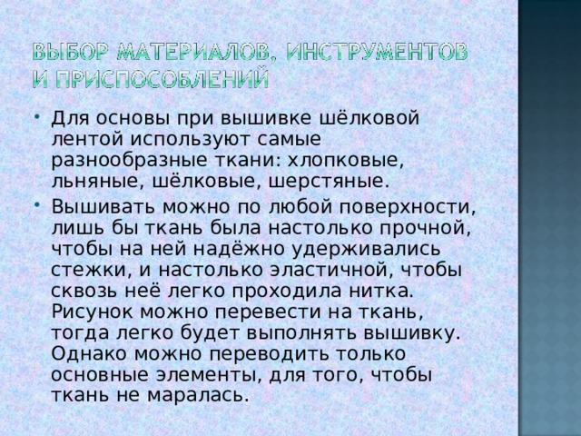 Для основы при вышивке шёлковой лентой используют самые разнообразные ткани: хлопковые, льняные, шёлковые, шерстяные. Вышивать можно по любой поверхности, лишь бы ткань была настолько прочной, чтобы на ней надёжно удерживались стежки, и настолько эластичной, чтобы сквозь неё легко проходила нитка. Рисунок можно перевести на ткань, тогда легко будет выполнять вышивку. Однако можно переводить только основные элементы, для того, чтобы ткань не маралась.  