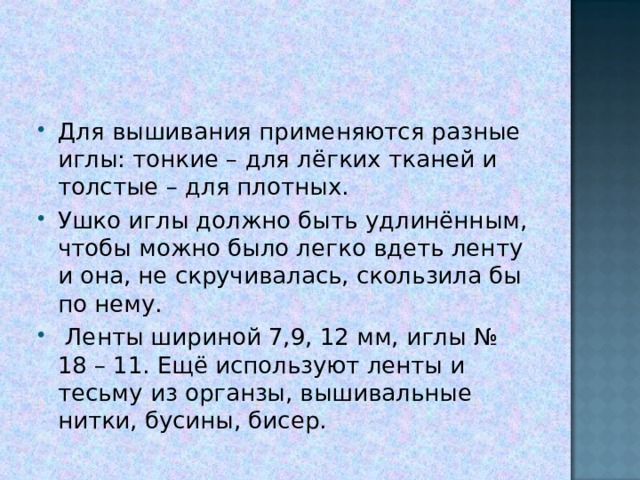 Для вышивания применяются разные иглы: тонкие – для лёгких тканей и толстые – для плотных. Ушко иглы должно быть удлинённым, чтобы можно было легко вдеть ленту и она, не скручивалась, скользила бы по нему.  Ленты шириной 7,9, 12 мм, иглы № 18 – 11. Ещё используют ленты и тесьму из органзы, вышивальные нитки, бусины, бисер. 