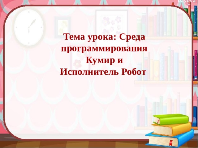  Тема урока: Среда программирования  Кумир и  Исполнитель Робот   